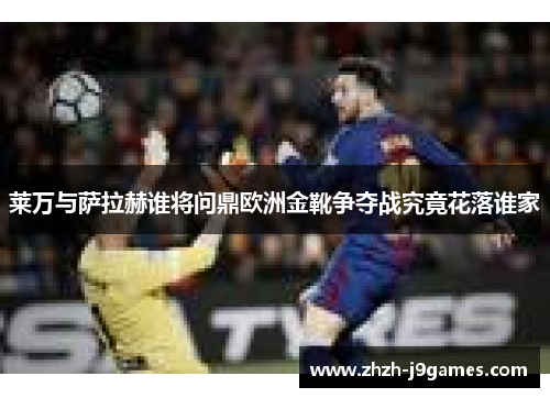 莱万与萨拉赫谁将问鼎欧洲金靴争夺战究竟花落谁家