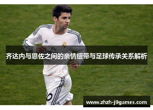 齐达内与恩佐之间的亲情纽带与足球传承关系解析 齐达内与恩佐之间的亲情纽带与足球传承关系解析