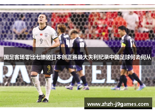 国足客场零比七惨败日本创正赛最大失利纪录中国足球何去何从 国足客场零比七惨败日本创正赛最大失利纪录中国足球何去何从