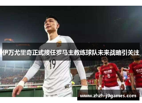 伊万尤里奇正式接任罗马主教练球队未来战略引关注 伊万尤里奇正式接任罗马主教练球队未来战略引关注
