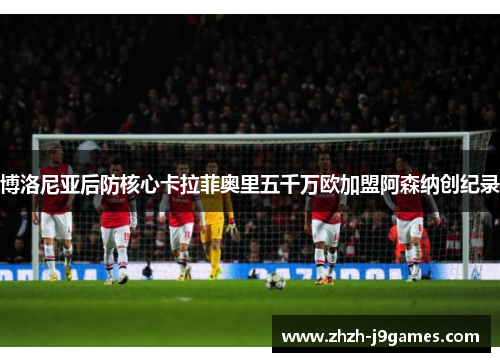 博洛尼亚后防核心卡拉菲奥里五千万欧加盟阿森纳创纪录 博洛尼亚后防核心卡拉菲奥里五千万欧加盟阿森纳创纪录