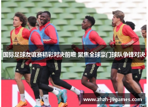 国际足球友谊赛精彩对决前瞻 聚焦全球豪门球队争锋对决 国际足球友谊赛精彩对决前瞻 聚焦全球豪门球队争锋对决