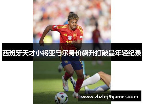 西班牙天才小将亚马尔身价飙升打破最年轻纪录 西班牙天才小将亚马尔身价飙升打破最年轻纪录