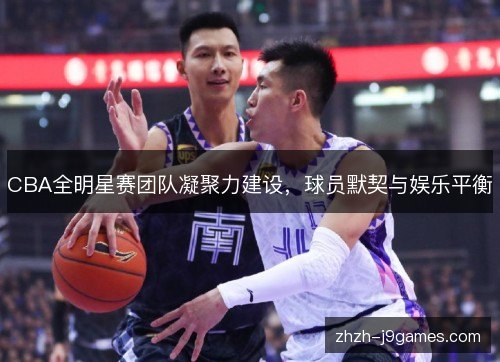 CBA全明星赛团队凝聚力建设,球员默契与娱乐平衡 CBA全明星赛团队凝聚力建设,球员默契与娱乐平衡